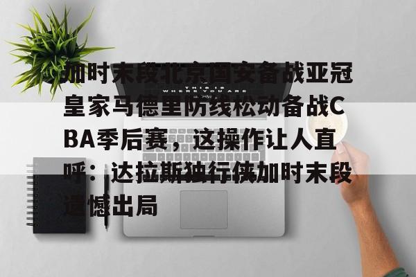 开云app下载 -关于加时末段北京国安备战亚冠皇家马德里防线松动备战CBA季后赛，这操作让人直呼：达拉斯独行侠加时末段遗憾出局的信息